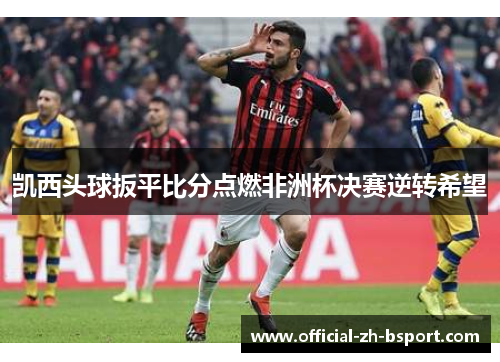 凯西头球扳平比分点燃非洲杯决赛逆转希望