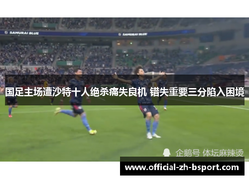 国足主场遭沙特十人绝杀痛失良机 错失重要三分陷入困境