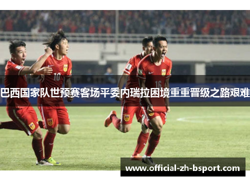 巴西国家队世预赛客场平委内瑞拉困境重重晋级之路艰难