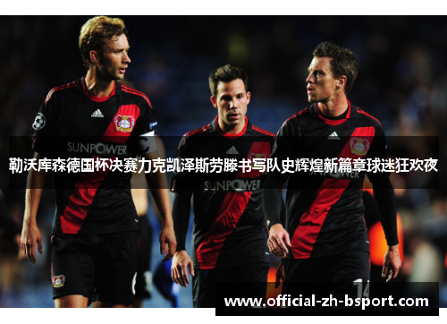 勒沃库森德国杯决赛力克凯泽斯劳滕书写队史辉煌新篇章球迷狂欢夜 勒沃库森德国杯决赛力克凯泽斯劳滕书写队史辉煌新篇章球迷狂欢夜